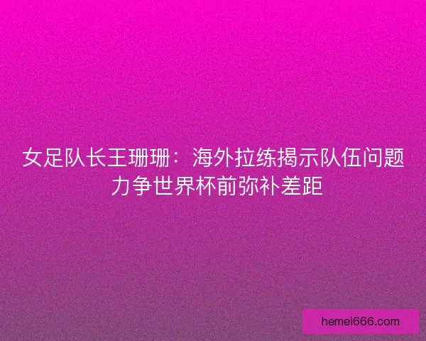 女足队长王珊珊：海外拉练揭示队伍问题 力争世界杯前弥补差距