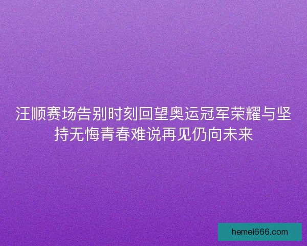 汪顺赛场告别时刻回望奥运冠军荣耀与坚持无悔青春难说再见仍向未来