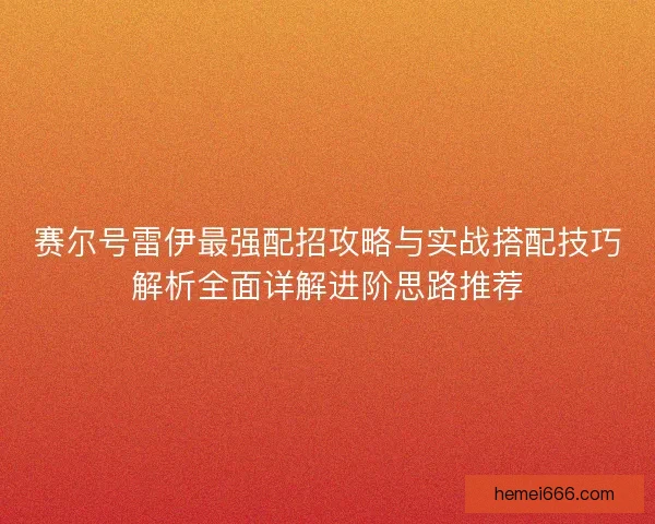 赛尔号雷伊最强配招攻略与实战搭配技巧解析全面详解进阶思路推荐