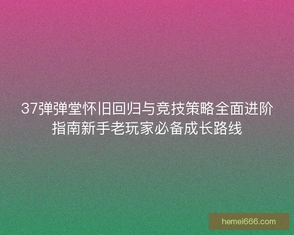 37弹弹堂怀旧回归与竞技策略全面进阶指南新手老玩家必备成长路线