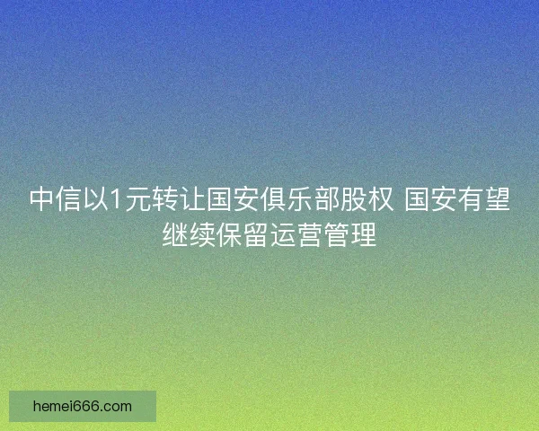 中信以1元转让国安俱乐部股权 国安有望继续保留运营管理